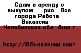 Сдам в аренду с выкупом kia рио - Все города Работа » Вакансии   . Челябинская обл.,Аша г.